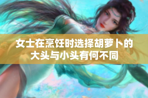 女士在烹饪时选择胡萝卜的大头与小头有何不同