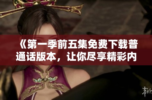 《第一季前五集免费下载普通话版本，让你尽享精彩内容》