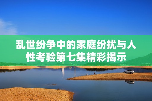 乱世纷争中的家庭纷扰与人性考验第七集精彩揭示