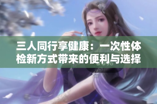 三人同行享健康：一次性体检新方式带来的便利与选择