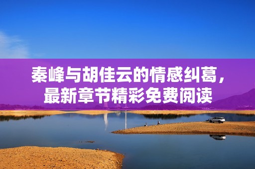 秦峰与胡佳云的情感纠葛，最新章节精彩免费阅读