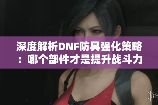 深度解析DNF防具强化策略：哪个部件才是提升战斗力的关键所在？