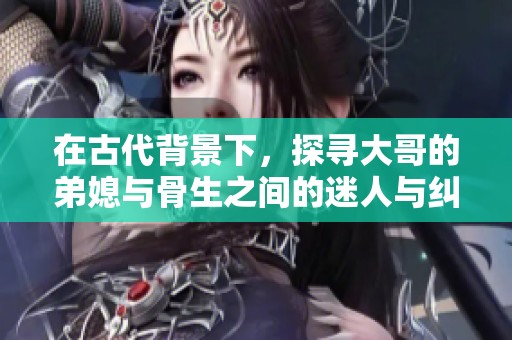 在古代背景下，探寻大哥的弟媳与骨生之间的迷人与纠葛