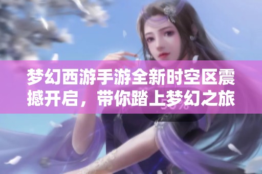 梦幻西游手游全新时空区震撼开启，带你踏上梦幻之旅的新征程