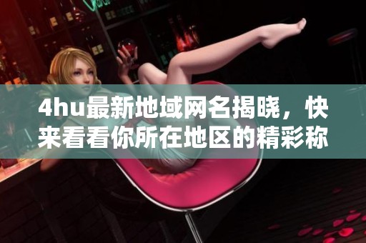 4hu最新地域网名揭晓，快来看看你所在地区的精彩称号吧