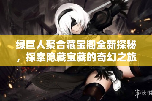绿巨人聚合藏宝阁全新探秘，探索隐藏宝藏的奇幻之旅
