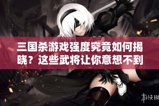 三国杀游戏强度究竟如何揭晓？这些武将让你意想不到的真实实力揭秘！