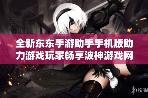 全新东东手游助手手机版助力游戏玩家畅享波神游戏网精彩体验