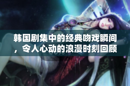 韩国剧集中的经典吻戏瞬间，令人心动的浪漫时刻回顾