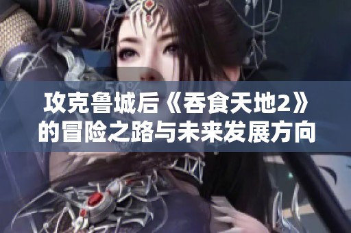 攻克鲁城后《吞食天地2》的冒险之路与未来发展方向探讨