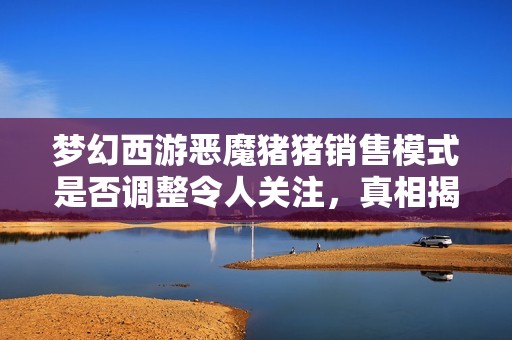 梦幻西游恶魔猪猪销售模式是否调整令人关注，真相揭秘！