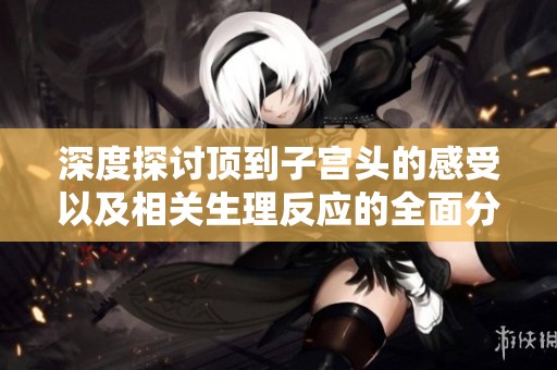 深度探讨顶到子宫头的感受以及相关生理反应的全面分析