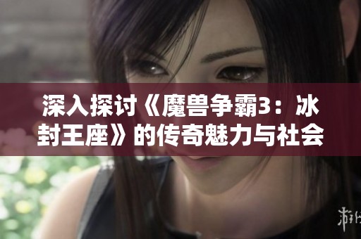 深入探讨《魔兽争霸3：冰封王座》的传奇魅力与社会影响