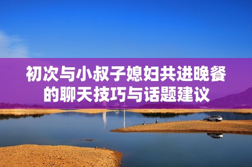 初次与小叔子媳妇共进晚餐的聊天技巧与话题建议