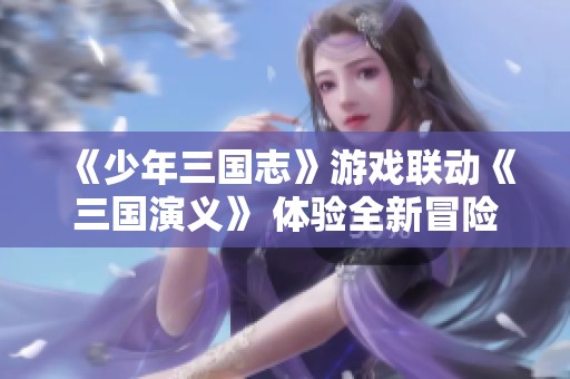 《少年三国志》游戏联动《三国演义》 体验全新冒险之旅