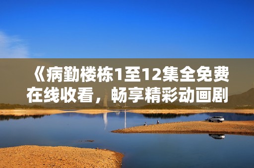 《病勤楼栋1至12集全免费在线收看，畅享精彩动画剧》