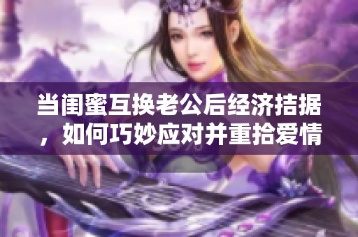 当闺蜜互换老公后经济拮据，如何巧妙应对并重拾爱情生活