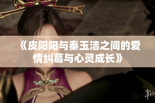 《皮阳阳与秦玉洁之间的爱情纠葛与心灵成长》