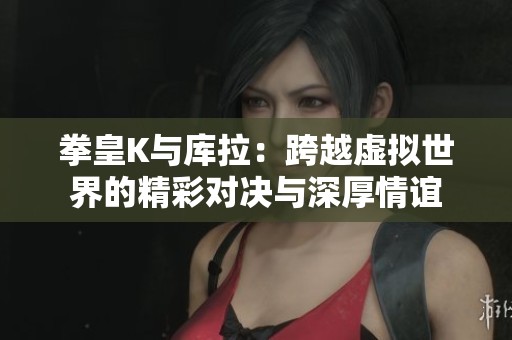 拳皇K与库拉：跨越虚拟世界的精彩对决与深厚情谊