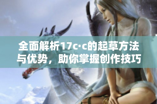 全面解析17c·c的起草方法与优势，助你掌握创作技巧