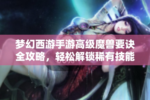 梦幻西游手游高级魔兽要诀全攻略，轻松解锁稀有技能技巧分享