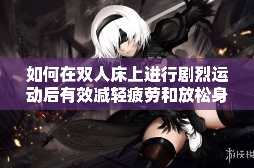 如何在双人床上进行剧烈运动后有效减轻疲劳和放松身体