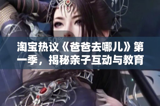 淘宝热议《爸爸去哪儿》第一季，揭秘亲子互动与教育理念的魅力