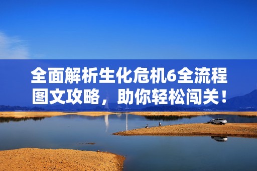 全面解析生化危机6全流程图文攻略，助你轻松闯关！