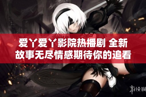 爱丫爱丫影院热播剧 全新故事无尽情感期待你的追看