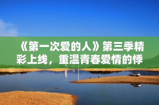 《第一次爱的人》第三季精彩上线，重温青春爱情的悸动时刻