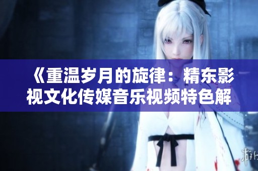 《重温岁月的旋律：精东影视文化传媒音乐视频特色解析》