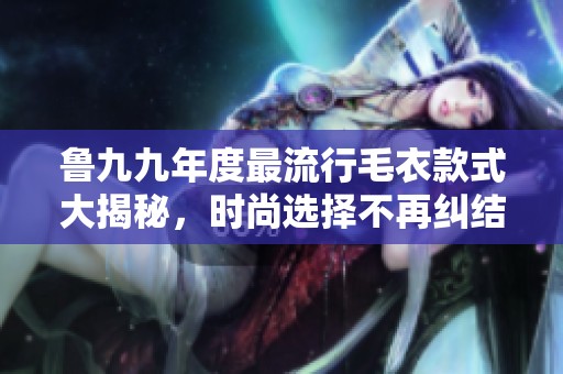 鲁九九年度最流行毛衣款式大揭秘，时尚选择不再纠结