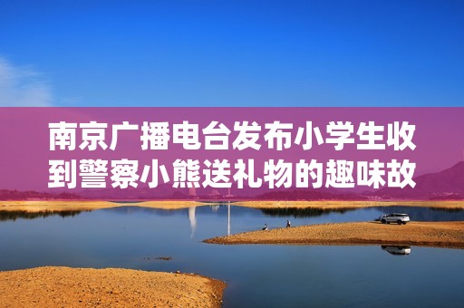 南京广播电台发布小学生收到警察小熊送礼物的趣味故事引发关注