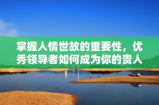 掌握人情世故的重要性，优秀领导者如何成为你的贵人之道