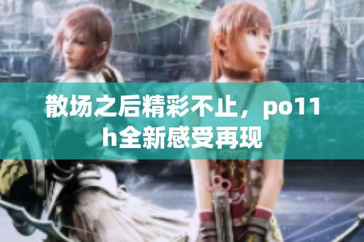 散场之后精彩不止，po11h全新感受再现