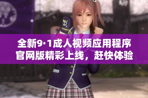 全新9·1成人视频应用程序官网版精彩上线，赶快体验吧