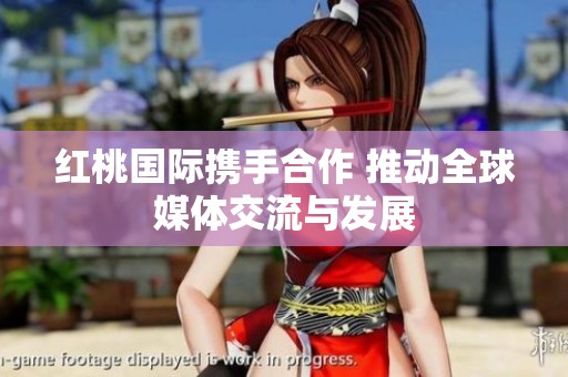 红桃国际携手合作 推动全球媒体交流与发展
