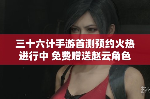 三十六计手游首测预约火热进行中 免费赠送赵云角色机会!