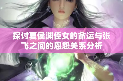 探讨夏侯渊侄女的命运与张飞之间的恩怨关系分析