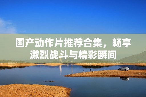 国产动作片推荐合集，畅享激烈战斗与精彩瞬间