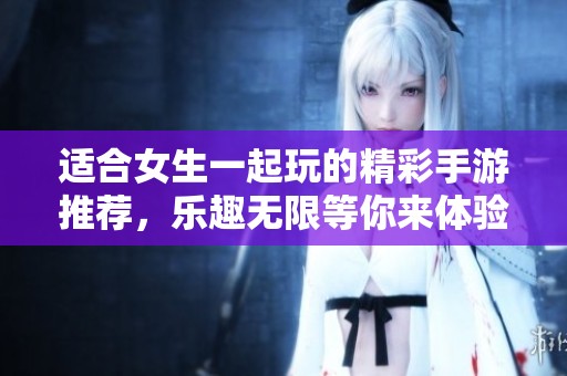 适合女生一起玩的精彩手游推荐，乐趣无限等你来体验