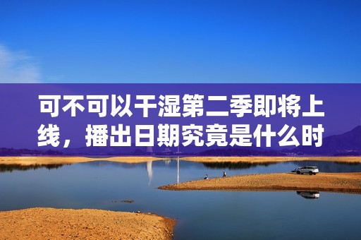 可不可以干湿第二季即将上线，播出日期究竟是什么时候呢