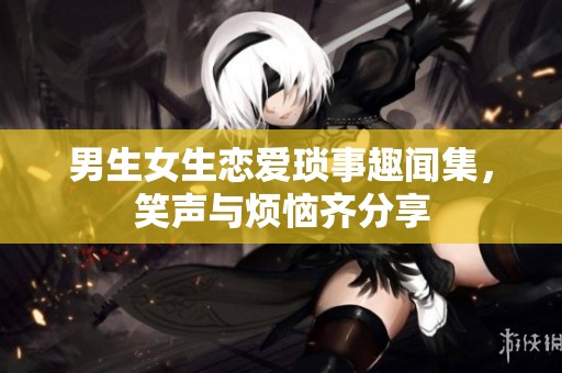 男生女生恋爱琐事趣闻集，笑声与烦恼齐分享