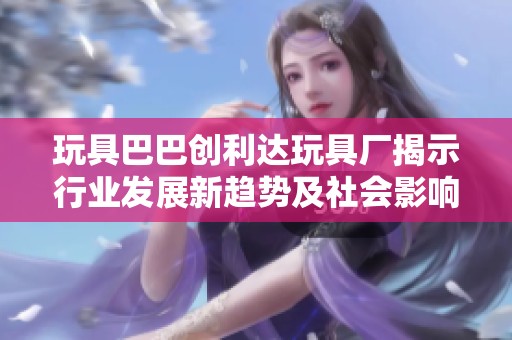 玩具巴巴创利达玩具厂揭示行业发展新趋势及社会影响