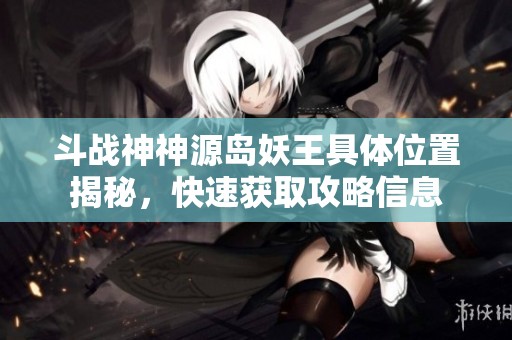 斗战神神源岛妖王具体位置揭秘，快速获取攻略信息