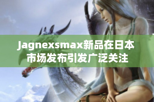 Jagnexsmax新品在日本市场发布引发广泛关注