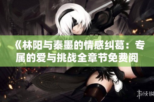 《林阳与秦墨的情感纠葛：专属的爱与挑战全章节免费阅读》