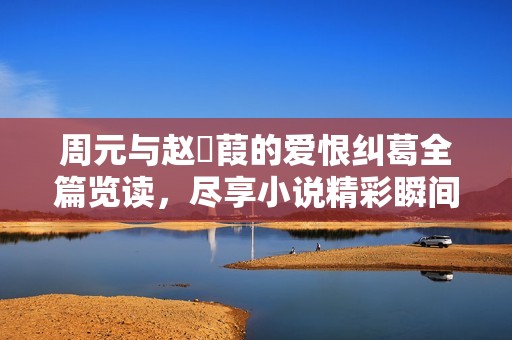 周元与赵蒨葭的爱恨纠葛全篇览读，尽享小说精彩瞬间