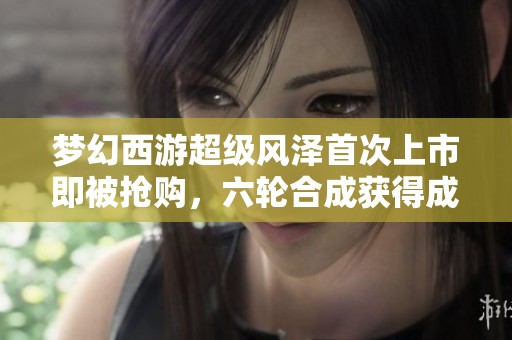 梦幻西游超级风泽首次上市即被抢购，六轮合成获得成品谛听引关注