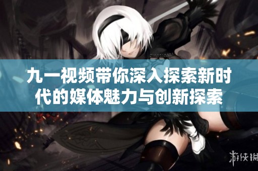 九一视频带你深入探索新时代的媒体魅力与创新探索